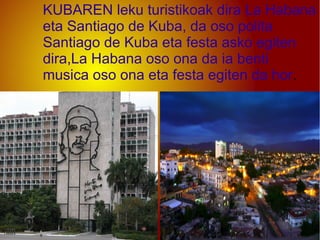 KUBAREN leku turistikoak dira La Habana
eta Santiago de Kuba, da oso polita
Santiago de Kuba eta festa asko egiten
dira,La Habana oso ona da ia benti
musica oso ona eta festa egiten da hor.
 