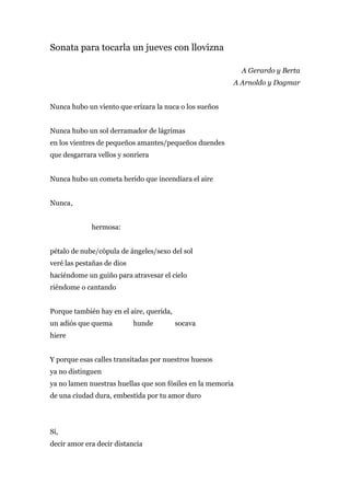 Sonata para tocarla un jueves con llovizna

                                                             A Gerardo y Berta
                                                         A Arnoldo y Dagmar


Nunca hubo un viento que erizara la nuca o los sueños


Nunca hubo un sol derramador de lágrimas
en los vientres de pequeños amantes/pequeños duendes
que desgarrara vellos y sonriera


Nunca hubo un cometa herido que incendiara el aire


Nunca ,


             hermosa:


pétalo de nube/cópula de ángeles/sexo del sol
veré las pestañas de dios
haciéndome un guiño para atravesar el cielo
riéndome o cantando


Porque también hay en el aire, querida,
un adiós que quema          hunde         socava
hiere


Y porque esas calles transitadas por nuestros huesos
ya no distinguen
ya no lamen nuestras huellas que son fósiles en la memoria
de una ciudad dura, embestida por tu amor duro




Sí,
decir amor era decir distancia
 