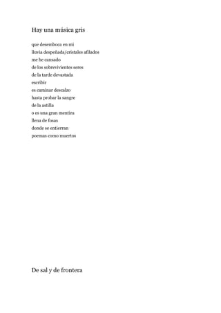 Hay una música gris

que desemboca en mí
lluvia despeñada/cristales afilados
me he cansado
de los sobrevivientes seres
de la tarde devastada
escribir
es caminar descalzo
hasta probar la sangre
de la astilla
o es una gran mentira
llena de fosas
donde se entierran
poemas como muertos




De sal y de frontera
 