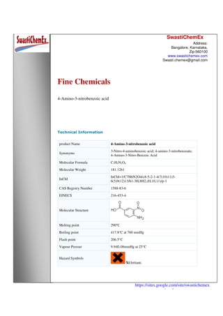 SwastiChemEx
Address:
Bangalore, Karnataka,
Zip:560100
www.swastichemex.com
Swasti.chemex@gmail.com
https://sites.google.com/site/swastichemex
/products
Fine Chemicals
4-Amino-3-nitrobenzoic acid
Technical Information
product Name 4-Amino-3-nitrobenzoic acid
Synonyms
3-Nitro-4-aminobenzoic acid; 4-amino-3-nitrobenzoate;
4-Amino-3-Nitro-Benzoic Acid
Molecular Formula C7H5N2O4
Molecular Weight 181.1261
InChI
InChI=1/C7H6N2O4/c8-5-2-1-4(7(10)11)3-
6(5)9(12)13/h1-3H,8H2,(H,10,11)/p-1
CAS Registry Number 1588-83-6
EINECS 216-453-4
Molecular Structure
Melting point 290℃
Boiling point 417.8°C at 760 mmHg
Flash point 206.5°C
Vapour Pressur 9.94E-08mmHg at 25°C
Hazard Symbols
Xi:Irritant;
 