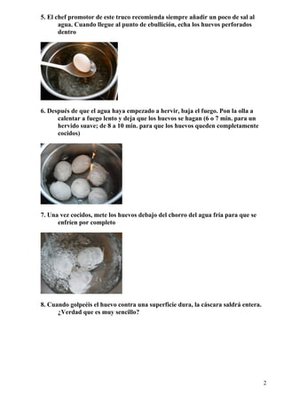 5. El chef promotor de este truco recomienda siempre añadir un poco de sal al
agua. Cuando llegue al punto de ebullición, echa los huevos perforados
dentro
6. Después de que el agua haya empezado a hervir, baja el fuego. Pon la olla a
calentar a fuego lento y deja que los huevos se hagan (6 o 7 min. para un
hervido suave; de 8 a 10 min. para que los huevos queden completamente
cocidos)
7. Una vez cocidos, mete los huevos debajo del chorro del agua fría para que se
enfríen por completo
8. Cuando golpeéis el huevo contra una superficie dura, la cáscara saldrá entera.
¿Verdad que es muy sencillo?
2
 