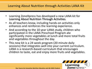 Learning About Nutrition through Activities LANA KitLearning ZoneXpress has developed a new LANA kit for Learning About Nutrition Through Activities.