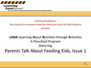 Learning ZoneXpress Your Source for Innovative Nutrition Education and Life Skills Products presents LANA: Learning About Nutrition through ActivitiesA Preschool Programfeaturing Parents Talk About Feeding Kids, Issue 1 