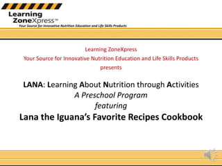 LANA :  L earning  A bout  N utrition through  A ctivities  A Preschool Program  featuring Lana the Iguana’s Favorite Recipes Cookbook Learning ZoneXpress Your Source for Innovative Nutrition Education and Life Skills Products presents 