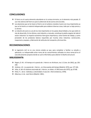 CONCLUSIONES
❖ El hierro es el cuarto elemento abundante en la corteza terrestre, es el elemento más pesado. El
uso más extenso del hierro es para la obtención de de aceros estructurales.
❖ Las aleaciones que se les hacen al hierro con el carbono creando el acero son muy importantes ya
que se ha hecho un material indispensable para elaborar diversas cosas, todo por su bajo precio y
su dureza.
❖ La industria de acero es una de las más importantes en los países desarrollados y los que están en
vías de desarrollo. En los últimos, esta industria, a menudo, constituye la piedra angular de todo el
sector industrial. Su impacto económico tiene gran importancia, como fuente de trabajo, y como
proveedor de los productos básicos requeridos por muchas otras industrias: construcción,
maquinaria y equipos, y fabricación de vehículos de transporte y ferrocarriles.
RECOMENDACIONES
❖ la ingeniería civil no es una ciencia aislada ya que, para completar y facilitar su estudio y
aplicación, es indispensable echar mano de los conocimientos utilizados en otras ramas.tal es el
caso del presente proyecto donde se usó la informática para obtener el diseño estructural.
BIBLIOGRAFÍA
❖ Rogers, D. M.: «El tiempo en la poesía de J. Hierro» en Archivum, nos 1-2 (nov. de 1961), pp. 201-
230.
❖ Jiménez, J.O.: «La poesía de J. Hierro» , en Cinco poetas del tiempo (Madrid, 1972), pp. 177-326.
❖ Villar, A. del «El vitalismo alucinado de J. Hierro», en Arbor, nº 349 (enero de 1975), pp. 67-80.
❖ Peña, P. J. de la : Individuo y colectividad: el caso de J. Hierro (Valencia, 1978).
❖ Albornoz, A. de : José Hierro (Madrid. 1981).
 