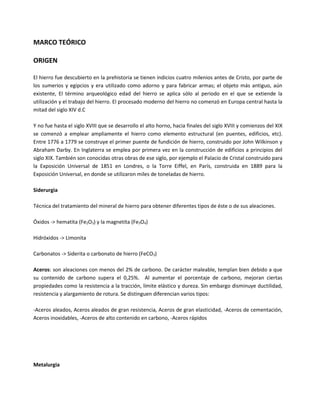 MARCO TEÓRICO
ORIGEN
El hierro fue descubierto en la prehistoria se tienen indicios cuatro milenios antes de Cristo, por parte de
los sumerios y egipcios y era utilizado como adorno y para fabricar armas; el objeto más antiguo, aún
existente, El término arqueológico edad del hierro se aplica sólo al periodo en el que se extiende la
utilización y el trabajo del hierro. El procesado moderno del hierro no comenzó en Europa central hasta la
mitad del siglo XIV d.C
Y no fue hasta el siglo XVIII que se desarrollo el alto horno, hacia finales del siglo XVIII y comienzos del XIX
se comenzó a emplear ampliamente el hierro como elemento estructural (en puentes, edificios, etc).
Entre 1776 a 1779 se construye el primer puente de fundición de hierro, construido por John Wilkinson y
Abraham Darby. En Inglaterra se emplea por primera vez en la construcción de edificios a principios del
siglo XIX. También son conocidas otras obras de ese siglo, por ejemplo el Palacio de Cristal construido para
la Exposición Universal de 1851 en Londres, o la Torre Eiffel, en París, construida en 1889 para la
Exposición Universal, en donde se utilizaron miles de toneladas de hierro.
Siderurgia
Técnica del tratamiento del mineral de hierro para obtener diferentes tipos de éste o de sus aleaciones.
Óxidos -> hematita (Fe2O3) y la magnetita (Fe3O4)
Hidróxidos -> Limonita
Carbonatos -> Siderita o carbonato de hierro (FeCO3)
Aceros: son aleaciones con menos del 2% de carbono. De carácter maleable, templan bien debido a que
su contenido de carbono supera el 0,25%. Al aumentar el porcentaje de carbono, mejoran ciertas
propiedades como la resistencia a la tracción, límite elástico y dureza. Sin embargo disminuye ductilidad,
resistencia y alargamiento de rotura. Se distinguen diferencian varios tipos:
-Aceros aleados, Aceros aleados de gran resistencia, Aceros de gran elasticidad, -Aceros de cementación,
Aceros inoxidables, -Aceros de alto contenido en carbono, -Aceros rápidos
Metalurgia
 