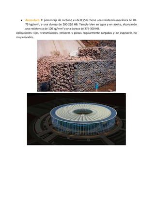 ● Acero duro: El porcentaje de carbono es de 0,55%. Tiene una resistencia mecánica de 70-
75 kg/mm2, y una dureza de 200-220 HB. Templa bien en agua y en aceite, alcanzando
una resistencia de 100 kg/mm2 y una dureza de 275-300 HB.
Aplicaciones: Ejes, transmisiones, tensores y piezas regularmente cargadas y de espesores no
muy elevados.
 