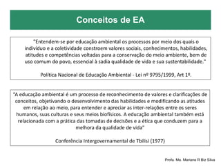 Conceitos de EA
Profa. Ma. Mariane R Biz Silva
"Entendem-se por educação ambiental os processos por meio dos quais o
indivíduo e a coletividade constroem valores sociais, conhecimentos, habilidades,
atitudes e competências voltadas para a conservação do meio ambiente, bem de
uso comum do povo, essencial à sadia qualidade de vida e sua sustentabilidade."
Política Nacional de Educação Ambiental - Lei nº 9795/1999, Art 1º.
“A educação ambiental é um processo de reconhecimento de valores e clarificações de
conceitos, objetivando o desenvolvimento das habilidades e modificando as atitudes
em relação ao meio, para entender e apreciar as inter-relações entre os seres
humanos, suas culturas e seus meios biofísicos. A educação ambiental também está
relacionada com a prática das tomadas de decisões e a ética que conduzem para a
melhora da qualidade de vida”
Conferência Intergovernamental de Tbilisi (1977)
 