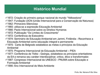 Histórico Mundial
Profa. Ma. Mariane R Biz Silva
1872: Criação do primeiro parque nacional do mundo “Yellowstone”
1947: Fundação UICN (União Internacional para a Conservação da Natureza)
1962: Primavera Silenciosa
1965: utiliza-se a expressão Educação Ambiental
1966: Pacto Internacional sobre os Direitos Humanos
1972: Publicação “Os Limites do Crescimento”
1972: Conferência de Estocolmo
1974: Seminário de Educação Ambiental em Jammi, Finlândia - Reconhece a
Educação Ambiental como educação integral e permanente
1975: Carta de Belgrado estabelece as metas e princípios da Educação
Ambiental
1975: Programa Internacional de Educação Ambiental – PIEA
1977: Conferência de Tbilisi - Geórgia, estabelece os princípios orientadores
da EA e remarca seu caráter interdisciplinar, critico, ético e transformador.
1987: Congresso Internacional da UNESCO - PNUMA sobre Educação e
Formação Ambiental
1990: Ano Internacional do Meio Ambiente
 