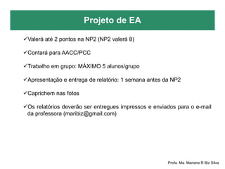 Projeto de EA
Profa. Ma. Mariane R Biz Silva
Valerá até 2 pontos na NP2 (NP2 valerá 8)
Contará para AACC/PCC
Trabalho em grupo: MÁXIMO 5 alunos/grupo
Apresentação e entrega de relatório: 1 semana antes da NP2
Caprichem nas fotos
Os relatórios deverão ser entregues impressos e enviados para o e-mail
da professora (maribiz@gmail.com)
 