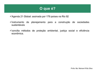 O que é?
Profa. Ma. Mariane R Biz Silva
Agenda 21 Global: assinada por 179 países na Rio 92
instrumento de planejamento para a construção de sociedades
sustentáveis
concilia métodos de proteção ambiental, justiça social e eficiência
econômica.
 