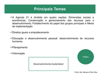 Principais Temas
Profa. Ma. Mariane R Biz Silva
A Agenda 21 é dividida em quatro seções: Dimensões sociais e
econômicas; Conservação e gerenciamento dos recursos para o
desenvolvimento; Fortalecimento do papel dos grupos principais e Meios
de implementação
Direitos iguais e empoderamento
Educação e desenvolvimento pessoal: desenvolvimento de recursos
humanos
Planejamento
Informação
Desenvolvimento Sustentável
Vídeo
 