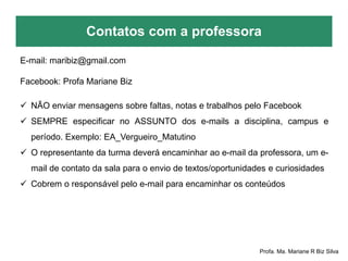 Contatos com a professora
Profa. Ma. Mariane R Biz Silva
E-mail: maribiz@gmail.com
Facebook: Profa Mariane Biz
 NÃO enviar mensagens sobre faltas, notas e trabalhos pelo Facebook
 SEMPRE especificar no ASSUNTO dos e-mails a disciplina, campus e
período. Exemplo: EA_Vergueiro_Matutino
 O representante da turma deverá encaminhar ao e-mail da professora, um e-
mail de contato da sala para o envio de textos/oportunidades e curiosidades
 Cobrem o responsável pelo e-mail para encaminhar os conteúdos
 