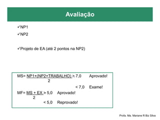 Avaliação
Profa. Ma. Mariane R Biz Silva
NP1
NP2
Projeto de EA (até 2 pontos na NP2)
MS= NP1+(NP2+TRABALHO) > 7,0 Aprovado!
2
< 7,0 Exame!
MF= MS + EX > 5,0 Aprovado!
2
< 5,0 Reprovado!
 