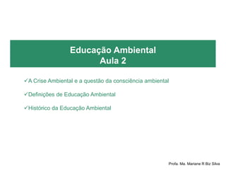 Educação Ambiental
Aula 2
A Crise Ambiental e a questão da consciência ambiental
Definições de Educação Ambiental
Histórico da Educação Ambiental
Profa. Ma. Mariane R Biz Silva
 