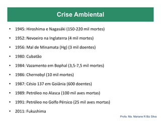 Crise Ambiental
Profa. Ma. Mariane R Biz Silva
• 1945: Hiroshima e Nagasáki (150-220 mil mortes)
• 1952: Nevoeiro na Inglaterra (4 mil mortes)
• 1956: Mal de Minamata (Hg) (3 mil doentes)
• 1980: Cubatão
• 1984: Vazamento em Bophal (3,5-7,5 mil mortes)
• 1986: Chernobyl (10 mil mortes)
• 1987: Césio 137 em Goiânia (600 doentes)
• 1989: Petróleo no Alasca (100 mil aves mortas)
• 1991: Petróleo no Golfo Pérsico (25 mil aves mortas)
• 2011: Fukushima
 