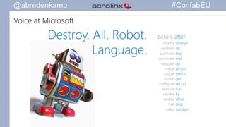 @abredenkamp #ConfabEU 
Destroy. All. Robot. 
Language. 
before after 
modify 
change 
perform 
do 
purchase 
buy 
terminate 
end 
navigate 
go 
image 
picture 
toggle 
switch 
obtain 
get 
configure 
set up 
execute 
run 
resolve 
fix 
enable 
allow 
halt 
stop 
value 
number 
Voice at Microsoft 
 