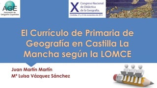 El Currículo de Primaria de 
Geografía en Castilla La 
Mancha según la LOMCE 
Juan Martín Martín 
Mª Luisa Vázquez Sánchez 
 