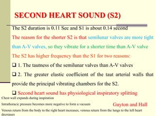 SECOND HEART SOUND (S2)
The S2 duration is 0.11 Sec and S1 is about 0.14 second
The reason for the shorter S2 is that semilunar valves are more tight
than A-V valves, so they vibrate for a shorter time than A-V valve
The S2 has higher frequency than the S1 for two reasons:
 1. The tautness of the semilunar valves than A-V valves
 2. The greater elastic coefficient of the taut arterial walls that
provide the principal vibrating chambers for the S2.
 Second heart sound has physiological inspiratory splitting
Guyton and Hall
Chest wall expands during inspiration
Intrathoracic pressure becomes more negative to form a vacuum
Venous return from the body to the right heart increases, venous return from the lungs to the left heart
decreases
 
