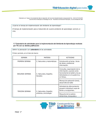 Elaborado por: Equipo Univ ersidad del Valle en desarrollo del Conv enio interadministrativ o de asociación No. 4143.0.27.016-2015
suscrito entre el Municipio de Santiago de Cali – Secretaría de Educación Municipal y la Univ ersidad del Valle
PAGE *
MERGEF
ORMAT
12
¿Cuál es el tiempo de implementación del Ambiente de Aprendizaje?
El tiempo de implementación para el desarrollo de nuestro ambiente de aprendizaje será de un
mes.
1.7 Calendario de actividades para la implementación del Ambiente de Aprendizaje mediado
por TIC con su debida justificación
Definir la planeación con calendario de las actividades
Primer periodo, en el mes de marzo
SEMANA MATERIA ACTIVIDAD
PRIMERA SEMANA C. Naturales y matemáticas Introducción al tema , lluvia
de ideas, análisis de
información
SEGUNDA SEMANA C. Naturales, Español,
Sociales
Consulta, organización de la
información, usando como
herramienta la tablet y los pc.
Actividades en el cuaderno y
en fichas.
Manejo de aplicación (test),
desarrollo de taller
TERCERA SEMANA C. Naturales, Español,
artística y tecnología
Actividad de afianzamiento
grupal e individual, sopa de
letras y crucigramas.
Maqueta de la cadena
alimenticia, búsqueda y
 