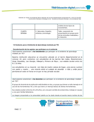Elaborado por: Equipo Univ ersidad del Valle en desarrollo del Conv enio interadministrativ o de asociación No. 4143.0.27.016-2015
suscrito entre el Municipio de Santiago de Cali – Secretaría de Educación Municipal y la Univ ersidad del Valle
PAGE *
MERGEF
ORMAT
12
análisis de los tipos de
ecosistemas.
CUARTA
SEMANA
C. Naturales, Español,
artística y tecnología
Taller, exposición de
presentación en power point
de las consultas realizadas y
la maqueta.
1.8 Contexto para el Ambiente de Aprendizaje mediado por TIC
Caracterización de los sujetos que participan en el ambiente
¿Qué aspectos caracterizan a los estudiantes que participan en el ambiente de aprendizaje
mediado por TIC?
Nuestra institución educativa se encuentra ubicada en el barrio Departamental en la
comuna 10, pero contamos con estudiantes de los barrios San Judas, Panamericano,
Jorge Zawadsky, Las Granjas, Villaepal y Primero de Mayo ; sus edades oscilan entre los
8 y 10 años.
Los estudiantes en su mayoría son hijos de madre cabeza de hogar, unos pocos cuentan
con padre y madre , una minoría están al cuidado de abuel@s o tí@s y un@s pocos
permanecen solos en horas en la que no hay jornada escolar.
¿Qué aspectos caracterizan a los docentes que participan en el ambiente de aprendizaje mediado
por TIC?
El grupo de docente de la institución está dividido en dos, un grupo que tienen un alto manejo en el
uso de las herramientas TIC y otro que tiene un manejo básico de dichas herramientas.
Sus edades oscilan entre los 24 y 65 años, con una gran sentido de compromiso, trabajo en equipo
y una gran familia Rafaeliana.
La imagen proyectada a la comunidad caleña se ha dado desde el evento macro noches de las
 
