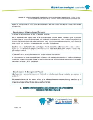 Elaborado por: Equipo Univ ersidad del Valle en desarrollo del Conv enio interadministrativ o de asociación No. 4143.0.27.016-2015
suscrito entre el Municipio de Santiago de Cali – Secretaría de Educación Municipal y la Univ ersidad del Valle
PAGE *
MERGEF
ORMAT
12
luces. un evento que ha dado gran reconocimiento a la institución por la gran calidad del trabajo
presentado.
Caracterización del Aprendizaje y Motivación
¿Por qué se debe aprender lo que se propone enseñar?
En un momento tan álgido como es el que atraviesa nuestro medio ambiente y en especial la
preservación de los recursos naturales, es necesario que desde las aulas se inicie un proceso de
reconocimiento y cuidado de nuestro entorno, para lograr conservarlo y conseguir una calidad de
vida acorde con nuestras necesidades sin dañar los ecosistemas.
Desde el uso de las herramientas tecnológicas mezcladas con los saberes de otras áreas podemos
lograr que nuestros niños comprendan la importancia del cuidado de nuestro entorno y el respeto
por los ecosistemas.
¿Para qué le sirve al estudiante aprender lo que propone el ambiente?
El conocimiento de los ecosistemas y los elemento que lo integran le permitirán al estudiante hacer
conciencia del entorno que lo rodea, de los elementos que lo componen y la importancia que este
tiene para su vida y la de los demás.
Caracterización de Concepciones Previas
¿Qué vivencias y acercamientos previos ha tenido el estudiante con los aprendizajes que propone el
ambiente?
El conocimiento de los seres vivos y la diferencia entre seres vivos y no vivos y su
importancia para la vida de los seres humanos.
2. DISEÑO INSTRUCCIONAL DEL AMBIENTE DE APRENDIZAJE
MEDIADO POR TIC – Parte B
 