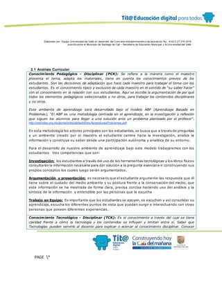 Elaborado por: Equipo Univ ersidad del Valle en desarrollo del Conv enio interadministrativ o de asociación No. 4143.0.27.016-2015
suscrito entre el Municipio de Santiago de Cali – Secretaría de Educación Municipal y la Univ ersidad del Valle
PAGE *
MERGEF
ORMAT
12
2.1 Análisis Curricular
Conocimiento Pedagógico - Disciplinar (PCK): Se refiere a la manera como el maestro
presenta el tema, adapta los materiales, tiene en cuenta los conocimientos previos de los
estudiantes. Son las decisiones de adaptación que hace cada maestro para trabajar el tema con los
estudiantes. Es el conocimiento típico y exclusivo de cada maestro en el sentido de “su saber hacer”
con el conocimiento en la relación con sus estudiantes. Aquí se escribe la argumentación de por qué
todos los elementos pedagógicos seleccionados y no otros, para trabajar los contenidos disciplinares
y no otros.
Este ambiente de aprendizaje será desarrollado bajo el modelo ABP (Aprendizaje Basado en
Problemas), “El ABP es una metodología centrada en el aprendizaje, en la investigación y reflexión
que siguen los alumnos para llegar a una solución ante un problema planteado por el profesor”.
http://maristas.org.mx/portal/sites/default/files/AprendizajeProblemas.pdf
En esta metodología los actores principales son los estudiantes, se busca que a través de preguntas
y un ambiente creado por el maestro el estudiante camine hacia la investigación, analice la
información y construya su saber desde una participación autónoma y analitica de su entorno.
Para el desarrollo de nuestro ambiente de aprendizaje bajo este modelo trabajaremos con los
estudiantes tres competencias que son:
Investigación: los estudiantes a través del uso de las herramientas tecnológicas y los libros físicos
consultarán la información necesaria para dar solución a la pregunta esencial e ir construyendo sus
propios conceptos los cuales luego serán argumentados.
Argumentación y presentación: es necesario que el estudiante argumente las respuesta que él
tiene sobre el cuidado del medio ambiente y su postura frente a la conservación del medio, que
esta información se ha mostrada de forma clara, precisa concisa haciendo uso del análisis y la
síntesis de la información y entendible por las personas que la escucha
Trabajo en Equipo: Es importante que los estudiantes se apoyen, se escuchen y así consolidar su
aprendizaje, escucha los diferentes puntos de vista que puedan surgir e interactuando con otras
personas que poseen diferentes experiencias.
Conocimiento Tecnológico - Disciplinar (TCK): Es el conocimiento a través del cual se tiene
claridad frente a cómo la tecnología y los contenidos se influyen y limitan entre sí. Saber que
Tecnologías pueden servirle al docente para explicar o acercar al conocimiento disciplinar. Conocer
 