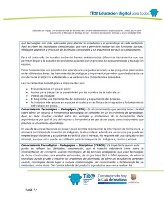 Elaborado por: Equipo Univ ersidad del Valle en desarrollo del Conv enio interadministrativ o de asociación No. 4143.0.27.016-2015
suscrito entre el Municipio de Santiago de Cali – Secretaría de Educación Municipal y la Univ ersidad del Valle
PAGE *
MERGEF
ORMAT
12
qué tecnologías son más adecuadas para abordar la enseñanza y el aprendizaje de cada contenido.
Aquí sscriben las tecnologías seleccionadas que van a permitirle realizar las dos funciones básicas:
Mediación cognitiva y Provisión de estímulos sensoriales y se argumenta por qué se seleccionaron.
Para el desarrollo de nuestro ambiente hemos seleccionados diferentes herramienta que nos
permiten llegar a la solución del problema pasando por un proceso de autoaprendizaje y trabajo en
equipo.
Estas herramientas nos permiten dar solución a la pregunta esencial y a las preguntas planteadas
en las diferentes áreas. las herramientas tecnológicas a implementar permiten que el estudiante se
enrute hacia el objetivo establecido y se alcancen las competencias deseadas.
Las herramientas tecnológicas a implementar son:
● Presentaciones en power point
● Audios para despertar la sensibilidad por los sonidos de la naturaleza.
● Videos de youtube
● El blog como una herramienta de expresión y seguimiento del proceso.
● Actividades interactivas en espacios virtuales y otras físicas de integración y fortalecimiento
del trabajo en grupo.
Conocimiento Tecnológico - Pedagógico (TPK): Es el conocimiento que permite tener claridad
sobre cómo un recurso o herramienta tecnológica se convierte en un instrumento de aprendizaje.
Aquí se debe mostrar claridad sobre las ventajas y limitaciones de la herramienta. Debe
argumentarse por qué el uso del recurso o herramienta en pro de ser usado como instrumento que
potencie la enseñanza-aprendizaje.
El uso de las presentaciones en power point permite representar la información de forma clara y
animada permitiendo la inserción de imágenes, texto y videos. además es un recurso que puede ser
empleado por docentes y estudiantes es de fácil uso y manejo. No requiere del uso obligatorio del
internet, aunque este puede ser utilizado para la búsqueda de imágenes, textos o videos.
Conocimiento Tecnológico - Pedagógico – Disciplinar (TPACK): Es importante que en este
punto se reflejen las claridades, comprensión, que el maestro estudiante tiene sobre la
representación de conceptos usando tecnologías; de las técnicas pedagógicas que usan tecnologías
de forma constructiva para enseñar contenidos; de lo que hace fácil o difícil aprender; de cómo la
tecnología puede ayudar a resolver los problemas del alumnado; de cómo los estudiantes aprenden
usando tecnologías dando lugar a nuevas epistemologías del conocimiento o fortaleciendo las ya
existentes, entre otros. Dar cuenta además del producto o productos que van a realizar los
 