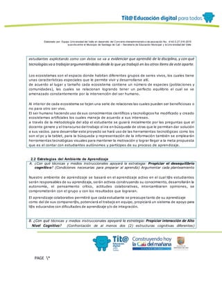 Elaborado por: Equipo Univ ersidad del Valle en desarrollo del Conv enio interadministrativ o de asociación No. 4143.0.27.016-2015
suscrito entre el Municipio de Santiago de Cali – Secretaría de Educación Municipal y la Univ ersidad del Valle
PAGE *
MERGEF
ORMAT
12
estudiantes explicitando como con éstos se va a evidenciar que aprendió de la disciplina, y con qué
tecnologíasva a trabajarargumentándolasdesde lo que ya trabajó en los otros ítems de este aparte.
Los ecosistemas son el espacio donde habitan diferentes grupos de seres vivos, los cuales tiene
unas características especiales que le permite vivir y desarrollarse allí.
de acuerdo al lugar y tamaño cada ecosistema contiene un número de especies (poblaciones y
comunidades), las cuales se relacionan logrando tener un perfecto equilibrio el cual se ve
amenazado constantemente por la intervención del ser humano.
Al interior de cada ecosistema se tejen una serie de relaciones las cuales pueden ser beneficiosas o
no para otro ser vivo.
El ser humano haciendo uso de sus conocimientos científicos y tecnológicos ha modificado y creado
ecosistemas artificiales los cuales maneja de acuerdo a sus intereses.
a través de la metodología del abp el estudiante se guiará inicialmente por las preguntas que el
docente genere y el transcurso del trabajo el ira en búsqueda de otras que le permitan dar solución
a sus vacíos. para desarrollar este proyecto se hará uso de las herramientas tecnológicas como los
son el pc y la tablet, para la búsqueda y representación de la información también se emplearán
herramientas tecnológicas visuales para mantener la motivación y lograr llegar a la meta propuesta
que es el contar con estudiantes autónomos y partícipes de su proceso de aprendizaje.
2.2 Estrategias del Ambiente de Aprendizaje
A. ¿Con qué técnicas y medios instruccionales apoyará la estrategia: Propiciar el desequilibrio
cognitivo? (Condiciones necesarias para preparar al aprendiz) Argumentar cada planteamiento
Nuestro ambiente de aprendizaje se basará en el aprendizaje activo en el cual l@s estudiantes
serán responsables de su aprendizaje, serán activos construyendo su conocimiento, desarrollarán la
autonomía, el pensamiento crítico, actitudes colaborativas, intercambiaran opiniones, se
comprometerán con el grupo y con los resultados que lograran.
El aprendizaje colaborativo permitirá que cada estudiante se preocupe tanto de su aprendizaje
como del de sus companer@s, potenciará el trabajo en equipo, propiciará un sistema de apoyo para
l@s educandos con dificultades de aprendizaje y/o de integración.
B. ¿Con qué técnicas y medios instruccionales apoyará la estrategia: Propiciar interacción de Alto
Nivel Cognitivo? (Confrontación de al menos dos (2) estructuras cognitivas diferentes)
 