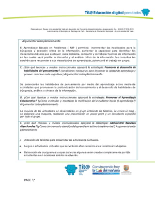 Elaborado por: Equipo Univ ersidad del Valle en desarrollo del Conv enio interadministrativ o de asociación No. 4143.0.27.016-2015
suscrito entre el Municipio de Santiago de Cali – Secretaría de Educación Municipal y la Univ ersidad del Valle
PAGE *
MERGEF
ORMAT
12
Argumentar cada planteamiento
El Aprendizaje Basado en Problemas ( ABP ) permitirá incrementar las habilidades para la
búsqueda y selección crítica de la información, aumentar la capacidad para identificar los
mecanismos básicos que expliquen cada problema, compartir y corroborar fuentes de información
en las cuales será posible la discusión y el análisis crítico de la información, las consultas les
servirán para responder a sus necesidades de aprendizaje, potenciará el trabajo en grupo.
C. ¿Con qué técnicas y medios instruccionales apoyará la estrategia: Promover el desarrollo de
habilidades del pensamiento? (condiciones necesarias para favorecer la calidad de aprendizaje y
proveer recursos meta cognitivos) Argumentar cada planteamiento
Se potenciarán las habilidades de pensamiento por medio del aprendizaje activo mediante
actividades que promuevan la profundización del conocimiento y el desarrollo de habilidades de
búsqueda, análisis y síntesis de la información.
D. ¿Con qué técnicas y medios instruccionales apoyará la estrategia: Promover el Aprendizaje
Colaborativo? (¿Cómo estimular y mantener la motivación del estudiante hacia el aprendizaje?)
Argumentar cada planteamiento
La mayoría de las actividades se desarrollarán en grupo utilizando las tabletas, se creará un blog ,
se elaborará una maqueta, realizarán una presentación en power point y un estudiante expondrá
por todo el grupo.
E. ¿Con qué técnicas y medios instruccionales apoyará la estrategia: Administrar Recursos
Atencionales?(¿Cómo centramosla atención delaprendizen estímulosrelevantes?) Argumentarcada
planteamiento
➔ Utilización de tabletas para desarrollar las actividades puntuales.
➔ Juegos o actividades virtuales que servirán de afianzamiento a las temáticas trabajadas.
➔ Elaboración de crucigramas y sopas de letras algunas serán creados completamente por l@s
estudiantes o en ocasiones solo los resolverán.
 