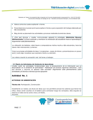 Elaborado por: Equipo Univ ersidad del Valle en desarrollo del Conv enio interadministrativ o de asociación No. 4143.0.27.016-2015
suscrito entre el Municipio de Santiago de Cali – Secretaría de Educación Municipal y la Univ ersidad del Valle
PAGE *
MERGEF
ORMAT
12
➔ Videos cortos los cuales explicarán el tema
➔ Presentaciones en power point para explicar el tema o para exposición del trabajo elaborado por
l@s estudiantes
➔ Blog donde se plasmarán las actividades y procesos realizados durante las clases.
F. ¿Con qué técnicas y medios instruccionales apoyará la estrategia: Administrar Recursos
Motivacionales? (¿Cómo estimular y mantener la motivación del estudiante hacia el aprendizaje?)
Argumentar cada planteamiento
La utilización de tabletas, video beam o computadoras motiva mucho a l@s educandos, hace las
clases más interesantes y amenas.
Crear sus propias actividades de clase ( crucigramas , sopas de letras y presentaciones en power
point ) será algo novedoso que cautivara mucho su atención.
Los videos crearán la sensación real del tema a trabajar.
2.3 Diseño de Actividades del Ambiente de Aprendizaje
¿Cuáles serán las actividades fundamentales para el procesamiento de la información que se
desarrollarán en el ambiente de aprendizaje? –Realización de acciones cognitivas relevantes-, ¿Con
qué técnicas y recursos se apoyará cada actividad? Argumentar cada planteamiento sobre
actividades y la técnica o técnicas que las apoyarán
Actividad No. 1
ACTIVIDAD DE AMBIENTACIÓN
Técnica de: Participación, Construcción
Inicialmente se realiza una lluvia de ideas que nos permitirá conocer los saberes que tienen los
niños. Estas serán escritas en el tablero para contrastar luego los conceptos. Acto seguido se
observa el video de los seres vivos y el medio.
recursos.
 