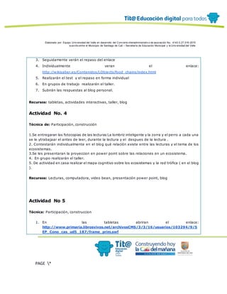 Elaborado por: Equipo Univ ersidad del Valle en desarrollo del Conv enio interadministrativ o de asociación No. 4143.0.27.016-2015
suscrito entre el Municipio de Santiago de Cali – Secretaría de Educación Municipal y la Univ ersidad del Valle
PAGE *
MERGEF
ORMAT
12
3. Seguidamente verán el repaso del enlace
4. Individualmente veran el enlace:
http://wikisaber.es/Contenidos/LObjects/food_chains/index.html
5. Realizarán el test y el repaso en forma individual
6. En grupos de trabajo realizarán el taller.
7. Subirán las respuestas al blog personal.
Recursos: tabletas, actividades interactivas, taller, blog
Actividad No. 4
Técnica de: Participación, construcción
1.Se entregaran las fotocopias de las lecturas La lombriz inteligente y la zorra y el perro a cada una
se le ytrabajaar el antes de leer, durante la lectura y el despues de la lectura .
2. Contestarán individualmente en el blog qué relación existe entre las lecturas y el tema de los
ecosistemas.
3.Se les presentaran la proyeccion en power point sobre las relaciones en un ecosistema.
4. En grupo realizarán el taller.
5. De actividad en casa realizar el mapa cognitivo sobre los ecosistemas y la red trófica ( en el blog
).
Recursos: Lecturas, computadora, video bean, presentación power point, blog
Actividad No 5
Técnica: Participación, construccion
1. En las tabletas abriran el enlace:
http://www.primaria.librosvivos.net/archivosCMS/3/3/16/usuarios/103294/9/5
EP_Cono_cas_ud5_187/frame_prim.swf
 