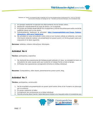 Elaborado por: Equipo Univ ersidad del Valle en desarrollo del Conv enio interadministrativ o de asociación No. 4143.0.27.016-2015
suscrito entre el Municipio de Santiago de Cali – Secretaría de Educación Municipal y la Univ ersidad del Valle
PAGE *
MERGEF
ORMAT
12
2. En parejas realizarán el ejercicio de afianzamiento de los temas vistos.
3. Realizarán individualmente la sopa de letras y el crucigrama.
4. En grupos de trabajo desarrollarán los crucigramas y crearán las pistas para cada una de las
palabras claves que se les darán.
5. Individualmente realizaran la actividad: http://juegosapktablet.com/Juego_Cadena-
Alimenticia_APK-para-Tablet.html
6. De actividad en casa consultarán sobre cómo el ser humano afecta al ambiente, con esta
información deberán realizar una presentación en power point ( en forma grupal ) para ser
expuesta en la clase siguiente.
Recursos: tabletas, enlaces interactivos, fotocopias.
Actividad No 6
Técnica: participativa, expositiva
1. Se realizarán las exposiciones del trabajo grupal realizado en casa: se escogerá al azar un
estudiante de cada equipo para que sustente el trabajo frente a todo el grupo.
2. Al finalizar las exposiciones consignarán el tema en el blog individual.
Recursos: Computadora, video beam, presentaciones power point, blog.
Actividad No 7
Técnica: participativa, construcción
1. Se les enseñará una presentación en power point sobre cómo el ser humano se preocupa
por su entorno.
2. En grupo realizarán el taller.
3. Consignarán las conclusiones en el blog individual.
4. Para la próxima clase traerán materiales para realizar una maqueta sobre el ecosistema que
 