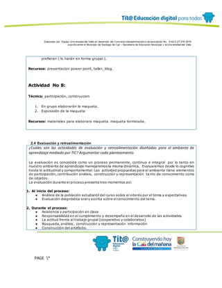 Elaborado por: Equipo Univ ersidad del Valle en desarrollo del Conv enio interadministrativ o de asociación No. 4143.0.27.016-2015
suscrito entre el Municipio de Santiago de Cali – Secretaría de Educación Municipal y la Univ ersidad del Valle
PAGE *
MERGEF
ORMAT
12
prefieran ( lo harán en forma grupal ).
Recursos: presentacion power point, taller, blog.
Actividad No 8:
Técnica: participación, construccion
1. En grupo elaborarán la maqueta.
2. Exposición de la maqueta
Recursos: materiales para elaborara maqueta. maqueta terminada.
2.4 Evaluación y retroalimentación
¿Cuáles son las actividades de evaluación y retroalimentación diseñadas para el ambiente de
aprendizaje mediado por TIC? Argumentar cada planteamiento
La evaluación es concebida como un proceso permanente, continuo e integral por lo tanto en
nuestro ambiente de aprendizaje manejaremos la misma dinámica. Evaluaremos desde lo cognitivo
hasta lo actitudinal y comportamental. Las actividad propuestas para el ambiente tiene elementos
de participación, contribución análisis, construcción y representación tanto de conocimiento como
de objetos.
La evaluación durante el proceso presenta tres momentos así:
1. Al inicio del proceso:
● Análisis de la población estudiantil del curso sobre el interés por el tema y expectativas
● Evaluación diagnóstica oral y escrita sobre el conocimiento del tema.
2. Durante el proceso:
● Asistencia y participación en clase
● Responsabilidad en el cumplimiento y desempeño en el desarrollo de las actividades
● La actitud frente al trabajo grupal (cooperativo y colaborativo)
● Búsqueda, análisis, construcción y representación información
● Construcción del artefacto.
 