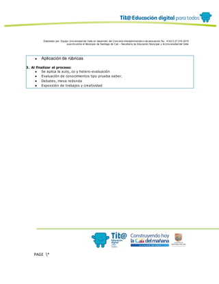 Elaborado por: Equipo Univ ersidad del Valle en desarrollo del Conv enio interadministrativ o de asociación No. 4143.0.27.016-2015
suscrito entre el Municipio de Santiago de Cali – Secretaría de Educación Municipal y la Univ ersidad del Valle
PAGE *
MERGEF
ORMAT
12
● Aplicación de rúbricas
3. Al finalizar el proceso:
● Se aplica la auto, co y hetero-evaluación
● Evaluación de conocimientos tipo prueba saber.
● Debates, mesa redonda
● Exposición de trabajos y creatividad
 