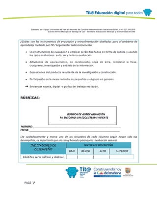 Elaborado por: Equipo Univ ersidad del Valle en desarrollo del Conv enio interadministrativ o de asociación No. 4143.0.27.016-2015
suscrito entre el Municipio de Santiago de Cali – Secretaría de Educación Municipal y la Univ ersidad del Valle
PAGE *
MERGEF
ORMAT
12
¿Cuáles son los instrumentos de evaluación y retroalimentación diseñadas para el ambiente de
aprendizaje mediado por TIC? Argumentar cada instrumento
➔ Los instrumentos de evaluación a emplear serán diseñados en forma de rúbrica y usando
los tipos evaluativos auto, co y hetero- evaluación.
➔ Actividades de apareamiento, de construcción, sopa de letra, completar la frase,
crucigrama, investigación y análisis de la información.
➔ Exposiciones del producto resultante de la investigación y construcción.
➔ Participación en la mesa redonda en pequeños y el grupo en general.
➔ Evidencias escrita, digital y gráfica del trabajo realizado.
RÚBRICAS:
RÚBRICA DE AUTOEVALUACIÓN
MI ENTORNO: UN ECOSISTEMA VIVIENTE
NOMBRE: _______________________________________________________________
FECHA: _________________________________________________________________
Lee cuidadosamente y marca uno de los recuadros de cada columna según hayan sido tus
desempeños, es importante que seas muy honesto para que la evaluación sea real.
INDICADORES DE
DESEMPEÑO
NIVELES DE DESEMPEÑO
BAJO BÁSICO ALTO SUPERIOR
Identifico seres bióticos y abióticos
 