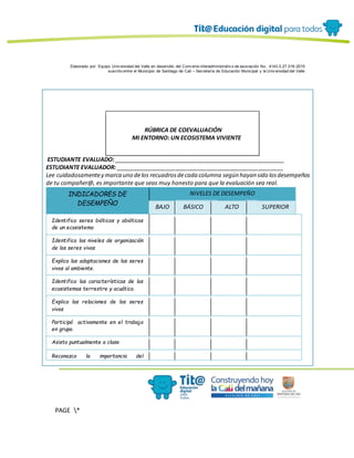 Elaborado por: Equipo Univ ersidad del Valle en desarrollo del Conv enio interadministrativ o de asociación No. 4143.0.27.016-2015
suscrito entre el Municipio de Santiago de Cali – Secretaría de Educación Municipal y la Univ ersidad del Valle
PAGE *
MERGEF
ORMAT
12
RÚBRICA DE COEVALUACIÓN
MI ENTORNO: UN ECOSISTEMA VIVIENTE
ESTUDIANTE EVALUADO: ______________________________________________________
ESTUDIANTE EVALUADOR: _____________________________________________________
Lee cuidadosamentey marca uno delos recuadrosdecada columna según hayan sido losdesempeños
de tu compañer@, es importante que seas muy honesto para que la evaluación sea real.
INDICADORES DE
DESEMPEÑO
NIVELES DE DESEMPEÑO
BAJO BÁSICO ALTO SUPERIOR
Identifico seres bióticos y abióticos
de un ecosistema
Identifico los niveles de organización
de los seres vivos
Explico las adaptaciones de los seres
vivos al ambiente.
Identifico las características de los
ecosistemas terrestre y acuático.
Explico las relaciones de los seres
vivos
Participó activamente en el trabajo
en grupo.
Asisto puntualmente a clase
Reconozco la importancia del
 