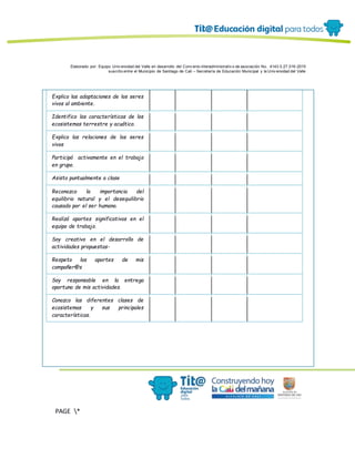 Elaborado por: Equipo Univ ersidad del Valle en desarrollo del Conv enio interadministrativ o de asociación No. 4143.0.27.016-2015
suscrito entre el Municipio de Santiago de Cali – Secretaría de Educación Municipal y la Univ ersidad del Valle
PAGE *
MERGEF
ORMAT
12
Explico las adaptaciones de los seres
vivos al ambiente.
Identifico las características de los
ecosistemas terrestre y acuático.
Explico las relaciones de los seres
vivos
Participó activamente en el trabajo
en grupo.
Asisto puntualmente a clase
Reconozco la importancia del
equilibrio natural y el desequilibrio
causado por el ser humano.
Realizó aportes significativos en el
equipo de trabajo.
Soy creativo en el desarrollo de
actividades propuestas-
Respeto los aportes de mis
compañer@s
Soy responsable en la entrega
oportuna de mis actividades.
Conozco las diferentes clases de
ecosistemas y sus principales
características.
 