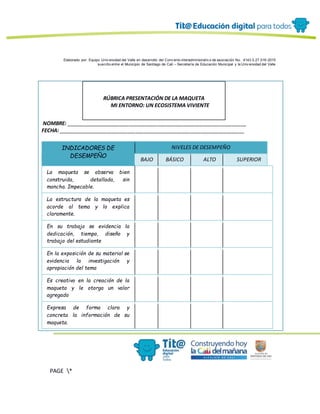 Elaborado por: Equipo Univ ersidad del Valle en desarrollo del Conv enio interadministrativ o de asociación No. 4143.0.27.016-2015
suscrito entre el Municipio de Santiago de Cali – Secretaría de Educación Municipal y la Univ ersidad del Valle
PAGE *
MERGEF
ORMAT
12
RÚBRICA PRESENTACIÓN DE LA MAQUETA
MI ENTORNO: UN ECOSISTEMA VIVIENTE
NOMBRE: _______________________________________________________________
FECHA: _________________________________________________________________
INDICADORES DE
DESEMPEÑO
NIVELES DE DESEMPEÑO
BAJO BÁSICO ALTO SUPERIOR
La maqueta se observa bien
construida, detallada, sin
mancha. Impecable.
La estructura de la maqueta es
acorde al tema y lo explica
claramente.
En su trabajo se evidencia la
dedicación, tiempo, diseño y
trabajo del estudiante
En la exposición de su material se
evidencia la investigación y
apropiación del tema
Es creativo en la creación de la
maqueta y le otorga un valor
agregado
Expresa de forma clara y
concreta la información de su
maqueta.
 