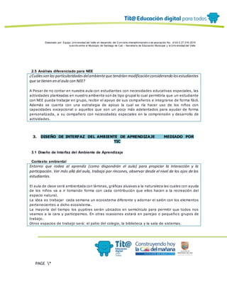 Elaborado por: Equipo Univ ersidad del Valle en desarrollo del Conv enio interadministrativ o de asociación No. 4143.0.27.016-2015
suscrito entre el Municipio de Santiago de Cali – Secretaría de Educación Municipal y la Univ ersidad del Valle
PAGE *
MERGEF
ORMAT
12
2.5 Análisis diferenciado para NEE
¿Cuálesson las particularidadesdelambienteque tendrían modificación considerando losestudiantes
que se tienen en el aula con NEE?
A Pesar de no contar en nuestra aula con estudiantes con necesidades educativas especiales, las
actividades planteadas en nuestro ambiente son de tipo grupal lo cual permitiría que un estudiante
con NEE pueda trabajar en grupo, recibir el apoyo de sus compañeros e integrarse de forma fácil.
Además se cuenta con una estrategia de apoyo la cual se ría hacer uso de los niños con
capacidades excepcional o aquellos que son un poco más adelantados para ayudar de forma
personalizada, a su compañero con necesidades especiales en la comprensión y desarrollo de
actividades.
3. DISEÑO DE INTERFAZ DEL AMBIENTE DE APRENDIZAJE MEDIADO POR
TIC
3.1 Diseño de Interfaz del Ambiente de Aprendizaje
Contexto ambiental
Entorno que rodea al aprendiz (como dispondrán el aula) para propiciar la interacción y la
participación. Ver más allá del aula, trabajo por rincones, observar desde el nivel de los ojos de los
estudiantes.
El aula de clase será ambientada con láminas, gráficas alusivas a la naturaleza las cuales con ayuda
de los niños va a ir tomando forma con cada contribución que ellos hacen a la recreación del
espacio natural.
La idea es trabajar cada semana un ecosistema diferente y adornar el salón con los elementos
pertenecientes a dicho ecosistema.
La mayoría del tiempo los pupitres serán ubicados en semicírculo para permitir que todos nos
veamos a la cara y participemos. En otras ocasiones estará en parejas o pequeño s grupos de
trabajo.
Otros espacios de trabajo será: el patio del colegio, la biblioteca y la sala de sistemas.
 