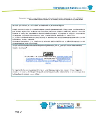 Elaborado por: Equipo Univ ersidad del Valle en desarrollo del Conv enio interadministrativ o de asociación No. 4143.0.27.016-2015
suscrito entre el Municipio de Santiago de Cali – Secretaría de Educación Municipal y la Univ ersidad del Valle
PAGE *
MERGEF
ORMAT
12
recursosqueutilizará, la clasificación delas evidencias,el plan de mejora
Para la sistematización de este ambiente de aprendizaje se empleará el Blog, como una herramienta
que permita registrar los aspectos más relevantes diarios del proyecto (bitácora). Además como una
especie de banco, en los cuales los estudiantes encontrarán direcciones de páginas, información,
actividades, sugeridas por el maestro para el desarrollo de las temáticas planteadas.
En el blog también se registrará las evidencia de las diferentes actividades que se desarrollen con los
estudiantes fotos y trabajos.
Otro medio de registro es el cuaderno de apuntes, y el portafolio que se irá construyendo con las
actividades que cada niño realice.
Escriba los créditosde su ambientedeaprendizajemediado porTIC,¿Porquéutilizar licenciamiento
CreativeCommons?
MI ENTORNO: UN ECOSISTEMA VIVIENTE by Elizabeth Yasmin Villa
y Leydi Yoana Mosquera is licensed under a Creative Commons
Reconocimiento-NoComercial-CompartirIgual 4.0 Internacional
License.
Es importante licenciar nuestro ambiente de aprendizaje para propiciar el uso y el respeto por los
derechos de autor. A demás permite que la persona que visualice este material en la web tenga claro
bajo qué parámetros lo puede utilizar.
 