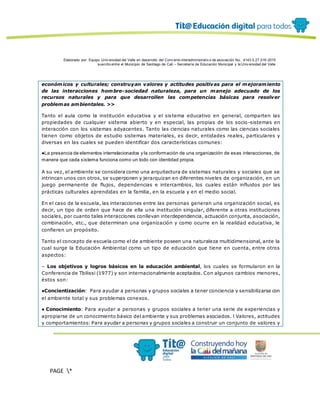 Elaborado por: Equipo Univ ersidad del Valle en desarrollo del Conv enio interadministrativ o de asociación No. 4143.0.27.016-2015
suscrito entre el Municipio de Santiago de Cali – Secretaría de Educación Municipal y la Univ ersidad del Valle
PAGE *
MERGEF
ORMAT
12
económicos y culturales; construyan valores y actitudes positivas para el mejoramiento
de las interacciones hombre-sociedad naturaleza, para un manejo adecuado de los
recursos naturales y para que desarrollen las competencias básicas para resolver
problemas ambientales. >>
Tanto el aula como la institución educativa y el sistema educativo en general, comparten las
propiedades de cualquier sistema abierto y en especial, las propias de los socio -sistemas en
interacción con los sistemas adyacentes. Tanto las ciencias naturales como las ciencias sociales
tienen como objetos de estudio sistemas materiales, es decir, entidades reales, particulares y
diversas en las cuales se pueden identificar dos características comunes:
●La presencia de elementos interrelacionados y la conformación de una organización de esas interacciones, de
manera que cada sistema funciona como un todo con identidad propia.
A su vez, el ambiente se considera como una arquitectura de sistemas naturales y sociales que se
intrincan unos con otros, se superponen y jerarquizan en diferentes niveles de organización, en un
juego permanente de flujos, dependencias e intercambios, los cuales están influidos por las
prácticas culturales aprendidas en la familia, en la escuela y en el medio social.
En el caso de la escuela, las interacciones entre las personas generan una organización social, es
decir, un tipo de orden que hace de ella una institución singular, diferente a otras instituciones
sociales, por cuanto tales interacciones conllevan interdependencia, actuación conjunta, asociación,
combinación, etc., que determinan una organización y como ocurre en la realidad educativa, le
confieren un propósito.
Tanto el concepto de escuela como el de ambiente poseen una naturaleza multidimensional, ante la
cual surge la Educación Ambiental como un tipo de educación que tiene en cuenta, entre otros
aspectos:
– Los objetivos y logros básicos en la educación ambiental, los cuales se formularon en la
Conferencia de Tbilissi (1977) y son internacionalmente aceptados. Con algunos cambios menores,
éstos son:
●Concientización: Para ayudar a personas y grupos sociales a tener conciencia y sensibilizarse con
el ambiente total y sus problemas conexos.
● Conocimiento: Para ayudar a personas y grupos sociales a tener una serie de experiencias y
apropiarse de un conocimiento básico del ambiente y sus problemas asociados. l Valores, actitudes
y comportamientos: Para ayudar a personas y grupos sociales a construir un conjunto de valores y
 