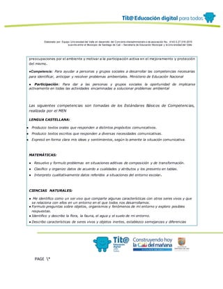 Elaborado por: Equipo Univ ersidad del Valle en desarrollo del Conv enio interadministrativ o de asociación No. 4143.0.27.016-2015
suscrito entre el Municipio de Santiago de Cali – Secretaría de Educación Municipal y la Univ ersidad del Valle
PAGE *
MERGEF
ORMAT
12
preocupaciones por el ambiente y motivar a la participación activa en el mejoramiento y protección
del mismo.
●Competencia: Para ayudar a personas y grupos sociales a desarrollar las competencias necesarias
para identificar, anticipar y resolver problemas ambientales. Ministerio de Educación Nacional
● Participación: Para dar a las personas y grupos sociales la oportunidad de implicarse
activamente en todas las actividades encaminadas a solucionar problemas ambiental
Las siguientes competencias son tomadas de los Estándares Básicos de Competencias,
realizada por el MEN
LENGUA CASTELLANA:
● Produzco textos orales que responden a distintos propósitos comunicativos.
● Produzco textos escritos que responden a diversas necesidades comunicativas.
● Expresó en forma clara mis ideas y sentimientos, según lo amerite la situación comunicativa.
MATEMÁTICAS:
● Resuelvo y formulo problemas en situaciones aditivas de composición y de transformación.
● Clasifico y organizo datos de acuerdo a cualidades y atributos y los presento en tablas.
● Interpreto cualitativamente datos referidos a situaciones del entorno escolar.
CIENCIAS NATURALES:
● Me identifico como un ser vivo que comparte algunas características con otros seres vivos y que
se relaciona con ellos en un entorno en el que todos nos desarrollamos.
● Formulo preguntas sobre objetos, organismos y fenómenos de mi entorno y exploro posibles
respuestas.
● Identifico y describo la flora, la fauna, el agua y el suelo de mi entorno.
● Describo características de seres vivos y objetos inertes, establezco semejanzas y diferencias
 