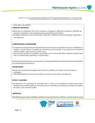 Elaborado por: Equipo Univ ersidad del Valle en desarrollo del Conv enio interadministrativ o de asociación No. 4143.0.27.016-2015
suscrito entre el Municipio de Santiago de Cali – Secretaría de Educación Municipal y la Univ ersidad del Valle
PAGE *
MERGEF
ORMAT
12
entre ellos y los clasifico.
CIENCIAS SOCIALES:
● Reconozco la interacción entre el ser humano y el paisaje en diferentes contextos e identifico las
acciones económicas y las consecuencias que resultan de esta relación.
● Establezco relaciones entre la información obtenida en diferentes fuentes propongo respuestas a
mis preguntas.
COMPETENCIAS CIUDADANAS:
● Comprendo la importancia de valores básicos de la convivencia ciudadana como la solidaridad, el
cuidado, el buen trato y el respeto por mí mismo y por los demás, y los practico en mi contexto
cercano (hogar, salón de clase, recreo, etc.).
● Me preocupo porque los animales, las plantas y los recursos del medio ambiente reciban buen
trato. (Competencias cognitivas y emocionales).
Orientaciones generales para la educación en tecnología Ministerio de Educación Nacional República
de Colombia Serie guías No 30
TECNOLOGÍA:
● Reconozco productos tecnológicos de mi entorno cotidiano y los utilizo en forma segura y
apropiada.
● Identifico diferentes recursos naturales de mi entorno y los utilizo racionalmente.
ETICA Y VALORES:
● Fundamento con propiedad la necesidad que se tiene en sensibilizar los valores para tener
armonía con el medio ambiente, los seres vivos y la naturaleza en general, sin olvidar el respeto a
las leyes, a las normas sociales.
ARTÍSTICA:
● Manifiesto gusto sobre cualidades estéticas de las expresiones artísticas y las del entorno socio
 
