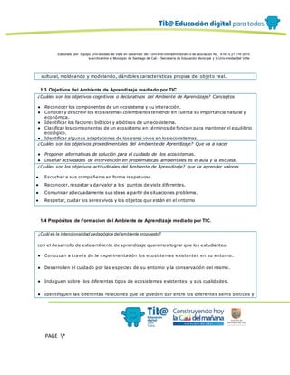 Elaborado por: Equipo Univ ersidad del Valle en desarrollo del Conv enio interadministrativ o de asociación No. 4143.0.27.016-2015
suscrito entre el Municipio de Santiago de Cali – Secretaría de Educación Municipal y la Univ ersidad del Valle
PAGE *
MERGEF
ORMAT
12
cultural, moldeando y modelando, dándoles características propias del objeto real.
1.3 Objetivos del Ambiente de Aprendizaje mediado por TIC
¿Cuáles son los objetivos cognitivos o declarativos del Ambiente de Aprendizaje? Conceptos
● Reconocer los componentes de un ecosistema y su interacción.
● Conocer y describir los ecosistemas colombianos teniendo en cuenta su importancia natural y
económica.
● Identificar los factores bióticos y abióticos de un ecosistema.
● Clasificar los componentes de un ecosistema en términos de función para mantener el equilibrio
ecológico.
● Identificar algunas adaptaciones de los seres vivos en los ecosistemas.
¿Cuáles son los objetivos procedimentales del Ambiente de Aprendizaje? Que va a hacer
● Proponer alternativas de solución para el cuidado de los ecosistemas.
● Diseñar actividades de intervención en problemáticas ambientales es el aula y la escuela.
¿Cuáles son los objetivos actitudinales del Ambiente de Aprendizaje? que va aprender valores
● Escuchar a sus compañeros en forma respetuosa.
● Reconocer, respetar y dar valor a los puntos de vista diferentes.
● Comunicar adecuadamente sus ideas a partir de situaciones problema.
● Respetar, cuidar los seres vivos y los objetos que están en el entorno
1.4 Propósitos de Formación del Ambiente de Aprendizaje mediado por TIC.
¿Cuál es la intencionalidad pedagógica del ambiente propuesto?
con el desarrollo de este ambiente de aprendizaje queremos lograr que los estudiantes:
● Conozcan a través de la experimentación los ecosistemas existentes en su entorno.
● Desarrollen el cuidado por las especies de su entorno y la conservación del mismo.
● Indaguen sobre los diferentes tipos de ecosistemas existentes y sus cualidades.
● Identifiquen las diferentes relaciones que se pueden dar entre los diferentes seres bioticos y
 