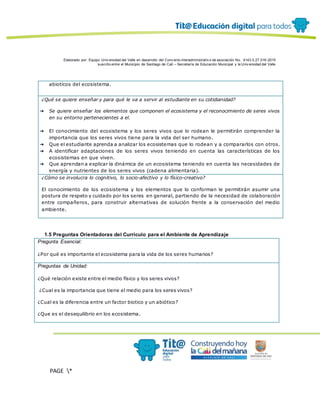 Elaborado por: Equipo Univ ersidad del Valle en desarrollo del Conv enio interadministrativ o de asociación No. 4143.0.27.016-2015
suscrito entre el Municipio de Santiago de Cali – Secretaría de Educación Municipal y la Univ ersidad del Valle
PAGE *
MERGEF
ORMAT
12
abioticos del ecosistema.
¿Qué se quiere enseñar y para qué le va a servir al estudiante en su cotidianidad?
➔ Se quiere enseñar los elementos que componen el ecosistema y el reconocimiento de seres vivos
en su entorno pertenecientes a el.
➔ El conocimiento del ecosistema y los seres vivos que lo rodean le permitirán comprender la
importancia que los seres vivos tiene para la vida del ser humano.
➔ Que el estudiante aprenda a analizar los ecosistemas que lo rodean y a compararlos con otros.
➔ A identificar adaptaciones de los seres vivos teniendo en cuenta las características de los
ecosistemas en que viven.
➔ Que aprendan a explicar la dinámica de un ecosistema teniendo en cuenta las necesidades de
energía y nutrientes de los seres vivos (cadena alimentaria).
¿Cómo se involucra lo cognitivo, lo socio-afectivo y lo físico-creativo?
El conocimiento de los ecosistema y los elementos que lo conforman le permitirán asumir una
postura de respeto y cuidado por los seres en general, partiendo de la necesidad de colaboración
entre compañeros, para construir alternativas de solución frente a la conservación del medio
ambiente.
1.5 Preguntas Orientadoras del Currículo para el Ambiente de Aprendizaje
Pregunta Esencial:
¿Por qué es importante el ecosistema para la vida de los seres humanos?
Preguntas de Unidad:
¿Qué relación existe entre el medio físico y los seres vivos?
¿Cual es la importancia que tiene el medio para los seres vivos?
¿Cual es la diferencia entre un factor biotico y un abiótico?
¿Que es el desequilibrio en los ecosistema.
 