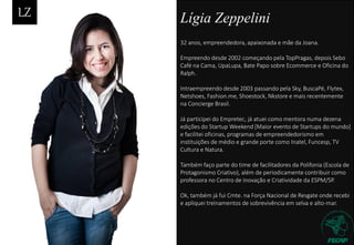 Lígia Zeppelini
32 anos, empreendedora, apaixonada e mãe da Joana.
Empreendo desde 2002 começando pela TopPragas, depois Sebo
Café na Cama, UpaLupa, Bate Papo sobre Ecommerce e Oficina do
Ralph.
Intraempreendo desde 2003 passando pela Sky, BuscaPé, Flytex,
Netshoes, Fashion.me, Shoestock, Nkstore e mais recentemente
na Concierge Brasil.
Já participei do Empretec, já atuei como mentora numa dezena
edições do Startup Weekend [Maior evento de Startups do mundo]
e facilitei oficinas, programas de empreendedorismo em
instituições de médio e grande porte como Inatel, Funcesp, TV
Cultura e Natura.
Também faço parte do time de facilitadores da Polifonia (Escola de
Protagonismo Criativo), além de periodicamente contribuir como
professora no Centro de Inovação e Criatividade da ESPM/SP.
Ok, também já fui Cmte. na Força Nacional de Resgate onde recebi
e apliquei treinamentos de sobrevivência em selva e alto-mar.
 