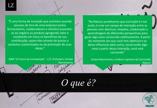 O que é?
“É uma forma de inovação que acontece quando
pessoas de fora de uma empresa (como
fornecedores, colaboradores e clientes) associam-
se ao negócio ou produto agregando valor e
recebendo em troca os benefícios de sua
contribuição, sejam eles através do acesso a
produtos customizados ou da promoção de suas
ideias.”
2004 “O Futuro da Competição” - C.K. Prahalad e Venkat
Ramaswamy
“Na Natura acreditamos que cocriação é criar
junto, é criar um campo de interação entre as
pessoas com abertura, empatia, colaboração e
aprendizagem de diferentes perspectivas para
gerar algo novo construído coletivamente. A partir
do momento em que você tem abertura e se
deixa influenciar pelo outro, construindo algo
novo a partir dessa interação, você está
cocriando”
Juliana Nascimento, criadora e gestora da Cocriando
Natura
 