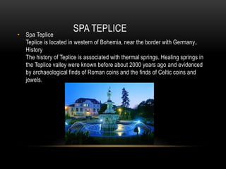 SPA TEPLICE
• Spa Teplice
Teplice is located in western of Bohemia, near the border with Germany..
History
The history of Teplice is associated with thermal springs. Healing springs in
the Teplice valley were known before about 2000 years ago and evidenced
by archaeological finds of Roman coins and the finds of Celtic coins and
jewels.