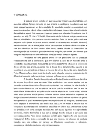 5. CONCLUSÃO

O estágio foi um período em que buscamos vincular aspectos teóricos com
aspectos práticos. Foi um momento em que a teoria e a prática se mesclaram para que
fosse possível apresentar um bom resultado. E, sobretudo perceber a necessidade em
assumir uma postura não só crítica, mas também reflexiva da nossa prática educativa diante
da realidade e a partir dela, para que possamos buscar uma educação de qualidade, que é
garantido em lei (LDB - Lei nº 9394/96). Realmente não foi fácil esse estágio, encontramos
diversas dificuldades, principalmente quanto à estrutura física da escola, pois a sala era
pequena, muito quente, tinha uma acústica horrível, as cadeiras (mesa e cadeira separada)
não contribuíram para a realização de muitas das atividades e mesmo nessas condições a
sala era constituída de trinta alunos. Além disso, detectei através do questionário da
observação que os alunos não gostavam muito de estagiário, que tinham uma ideia de que
estagiário não ensina e não tem domínio de conteúdo como o professor regente.
Precisamos ter uma postura efetiva de um profissional que se preocupa
verdadeiramente com o aprendizado, que deve exercer o papel de um mediador entre a
sociedade e a particularidade do educando. Devemos despertar no educando a consciência
de que ele não está pronto, aguçando nele o desejo de se complementar, capacitá-lo ao
exercício de uma consciência crítica de si mesmo, do outro e do mundo, como dizia Paulo
Freire. Mas como fazer isso é o grande desafio que o educador encontra, no estágio não foi
diferente e busquei a cada momento ser mais que professor ser um educador.
A disciplina Estágio Supervisionado no Ensino Fundamentalfoi uma disciplina
de extrema importância para asnossas vidas acadêmicas, bem como aqueles que se
formarão na área dalicenciatura.Ela propicia um contato com realidade de sala de aula, o
que é muito diferente do que se aprende na teoria quando se está em sala de aula na
universidade. Então colocar em prática toda a teoria adquirida em nossas aulas, foi uma
tarefa árdua para nós alunos que não tínhamos nenhum tipo de experiência. O período de
estágio possibilitou uma visão pratica de sala de aula, fazendo com que houvesse um ganho
de experiência o que é fundamenta para o futuro profissional do estagiário, levando todos
esses aspectos e ensinamento para toda a sua vida.E por fim relatar a amizade que foi
conquistada durante todo esse período que passamos em sala de aula junto com os alunos
e o professor, bem como a direção da escola.Mas sem dúvida alguma o meu aprendizado
foi imenso, mesmo terminando a aula com a cabeça doendo, exausto e por causa das
conversas paralelas. Pelos pontos positivos e também pelos negativos foi uma experiência
inesquecível. Enfim, tenho a sensação de que sou vitorioso, por alcançar os objetivos
traçados para este estágio, por transpor as dificuldades encontradas e, sobretudo,
conquistar se não todos os alunos, pelo menos uma parte.

 